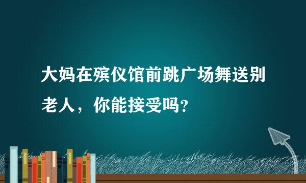 大妈在殡仪馆前跳广场舞送别老人，你能接受吗？