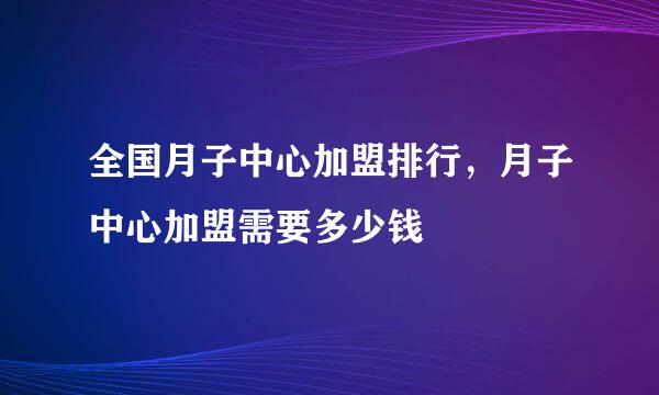 全国月子中心加盟排行，月子中心加盟需要多少钱