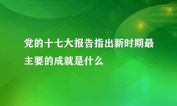 党的十七大报告指出新时期最主要的成就是什么