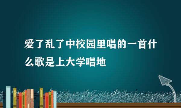 爱了乱了中校园里唱的一首什么歌是上大学唱地