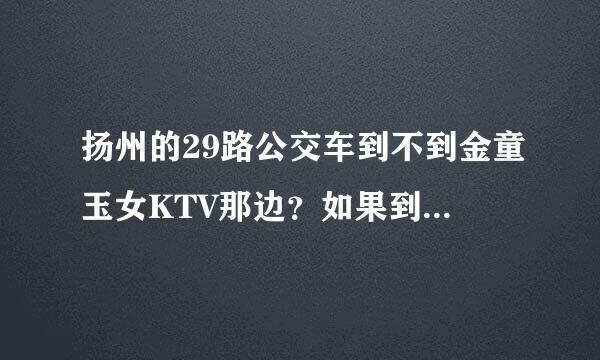 扬州的29路公交车到不到金童玉女KTV那边？如果到应该在哪一站下车比较近点？？急急急