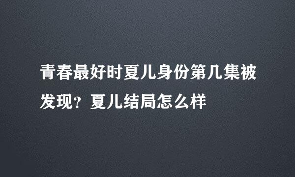 青春最好时夏儿身份第几集被发现？夏儿结局怎么样