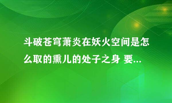 斗破苍穹萧炎在妖火空间是怎么取的熏儿的处子之身 要具体 要内容