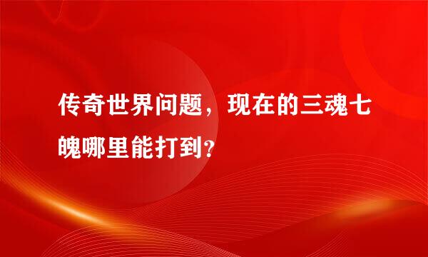 传奇世界问题，现在的三魂七魄哪里能打到？