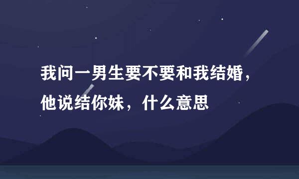 我问一男生要不要和我结婚，他说结你妹，什么意思