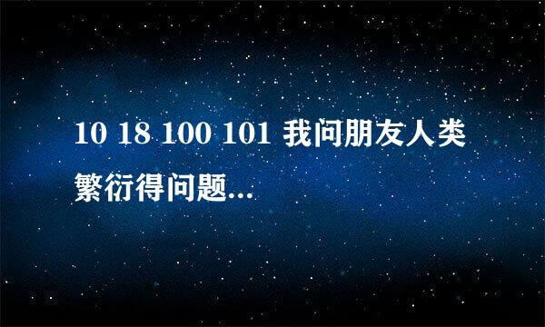 10 18 100 101 我问朋友人类繁衍得问题 他回答我这个 是什么意思 在线等有分