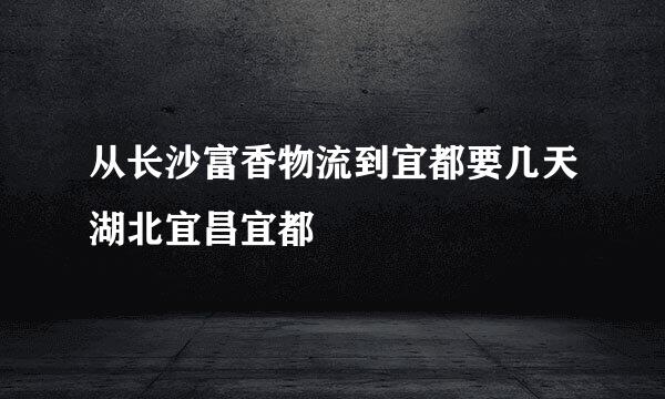 从长沙富香物流到宜都要几天湖北宜昌宜都