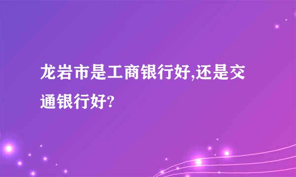 龙岩市是工商银行好,还是交通银行好?