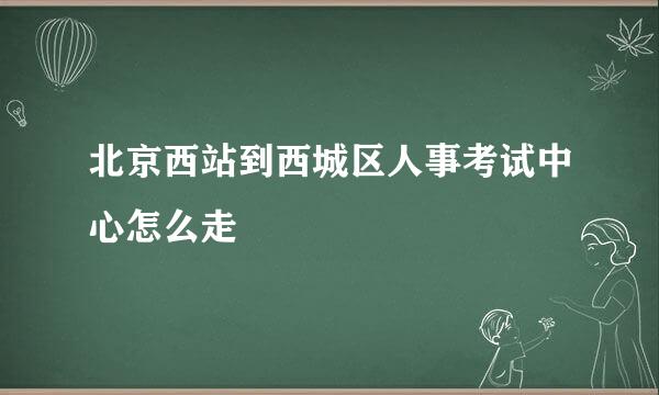 北京西站到西城区人事考试中心怎么走