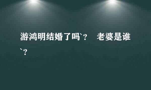 游鸿明结婚了吗`？  老婆是谁 `？