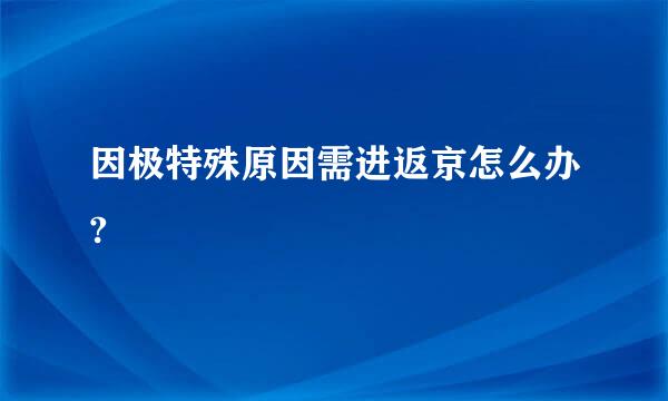 因极特殊原因需进返京怎么办?