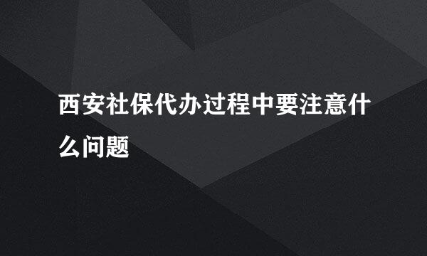 西安社保代办过程中要注意什么问题