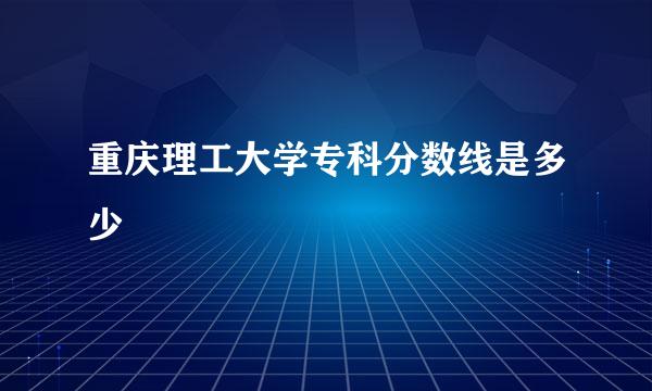 重庆理工大学专科分数线是多少