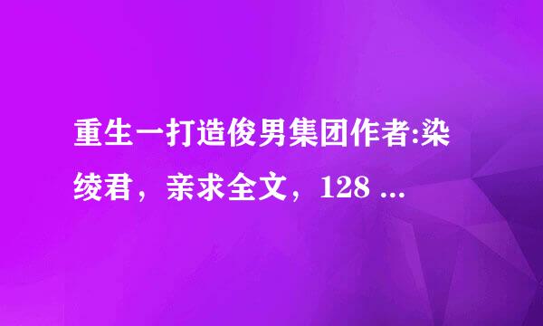 重生一打造俊男集团作者:染绫君，亲求全文，128 大结局（内含更新方式）以后的文，谢谢了