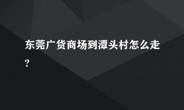 东莞广货商场到潭头村怎么走?