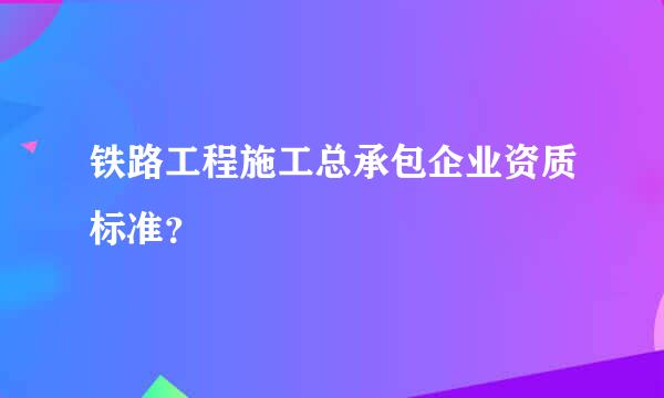 铁路工程施工总承包企业资质标准？