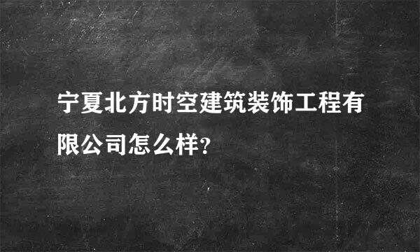 宁夏北方时空建筑装饰工程有限公司怎么样？