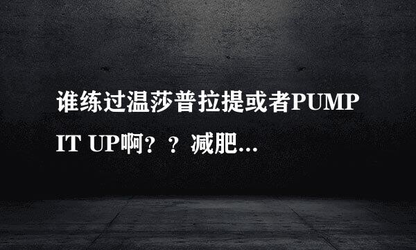 谁练过温莎普拉提或者PUMP IT UP啊？？减肥有效果么？？