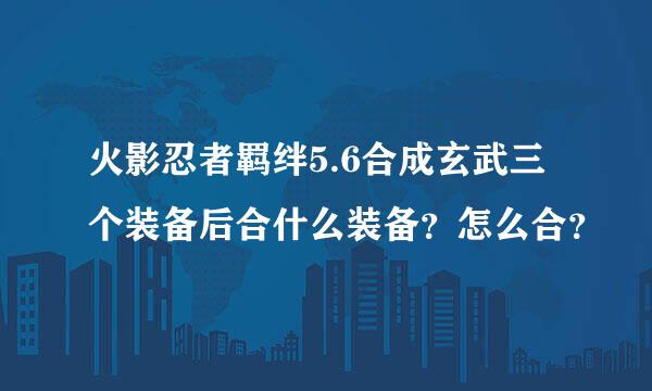 火影忍者羁绊5.6合成玄武三个装备后合什么装备？怎么合？