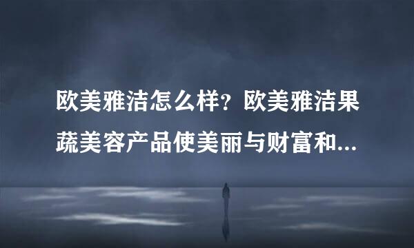 欧美雅洁怎么样？欧美雅洁果蔬美容产品使美丽与财富和谐统一！