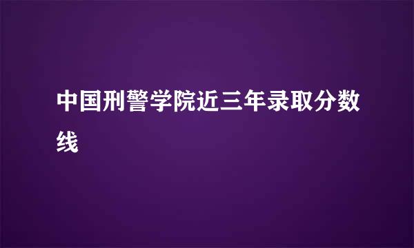 中国刑警学院近三年录取分数线