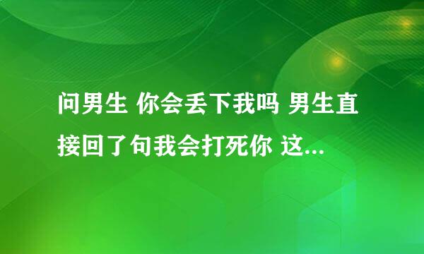 问男生 你会丢下我吗 男生直接回了句我会打死你 这是什么意思？