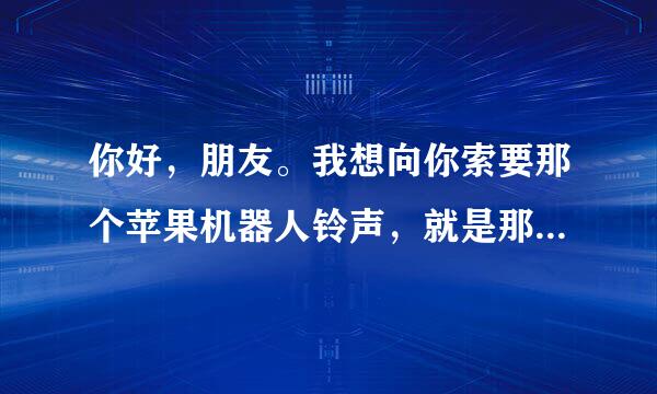 你好，朋友。我想向你索要那个苹果机器人铃声，就是那个巴拉巴拉啊巴拉巴拉。谢谢。邮箱zzz-sss@foxmail.