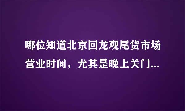 哪位知道北京回龙观尾货市场营业时间，尤其是晚上关门的时间，下班想买点东西去，谢谢了。