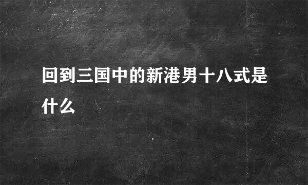 回到三国中的新港男十八式是什么