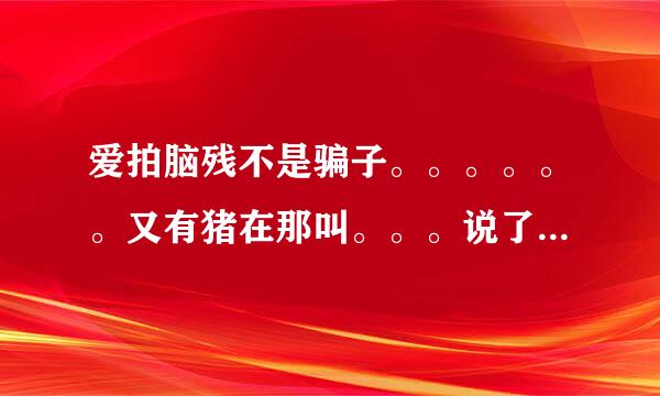 爱拍脑残不是骗子。。。。。。又有猪在那叫。。。说了几十万次了，，脑残哥家里有的是钱。。不是骗子