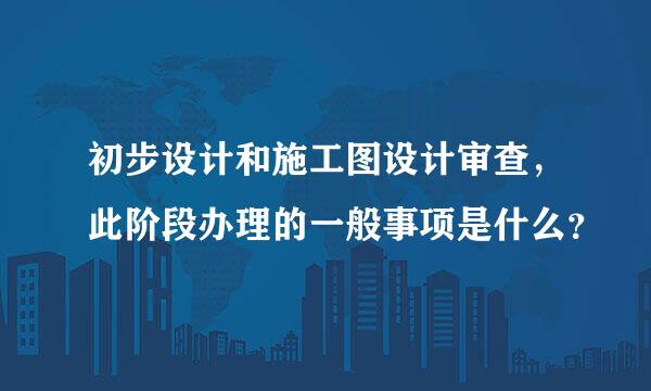 初步设计和施工图设计审查，此阶段办理的一般事项是什么？