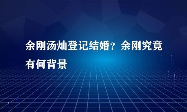 余刚汤灿登记结婚？余刚究竟有何背景