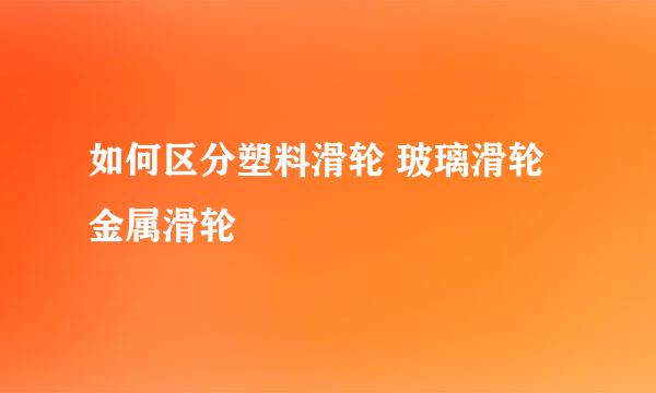 如何区分塑料滑轮 玻璃滑轮 金属滑轮