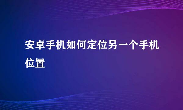 安卓手机如何定位另一个手机位置