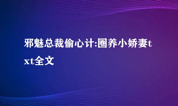 邪魅总裁偷心计:圈养小娇妻txt全文