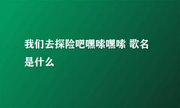 我们去探险吧嘿嗦嘿嗦 歌名是什么