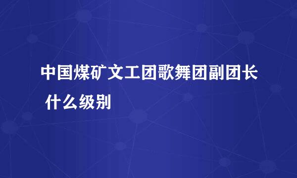 中国煤矿文工团歌舞团副团长 什么级别