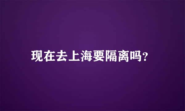 现在去上海要隔离吗？