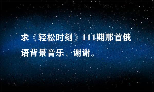 求《轻松时刻》111期那首俄语背景音乐、谢谢。