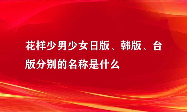 花样少男少女日版、韩版、台版分别的名称是什么