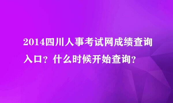 2014四川人事考试网成绩查询入口？什么时候开始查询？