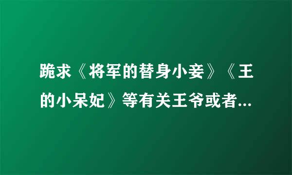 跪求《将军的替身小妾》《王的小呆妃》等有关王爷或者将军或者总裁的言情小说，赏金不是问题，速度