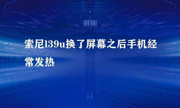 索尼l39u换了屏幕之后手机经常发热