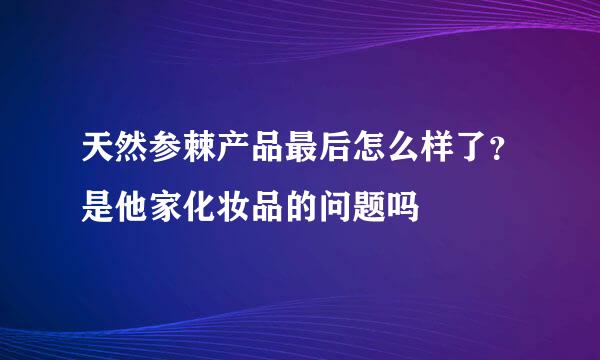 天然参棘产品最后怎么样了？是他家化妆品的问题吗