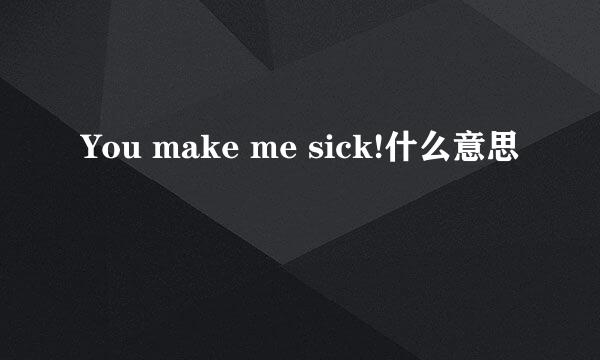 You make me sick!什么意思