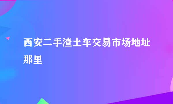 西安二手渣土车交易市场地址那里