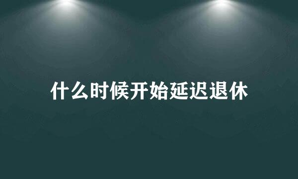 什么时候开始延迟退休