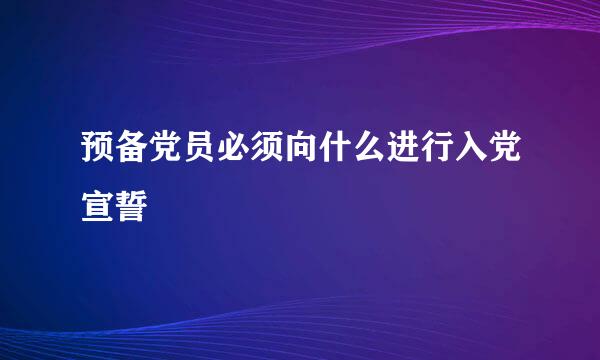 预备党员必须向什么进行入党宣誓