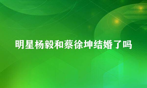 明星杨毅和蔡徐坤结婚了吗