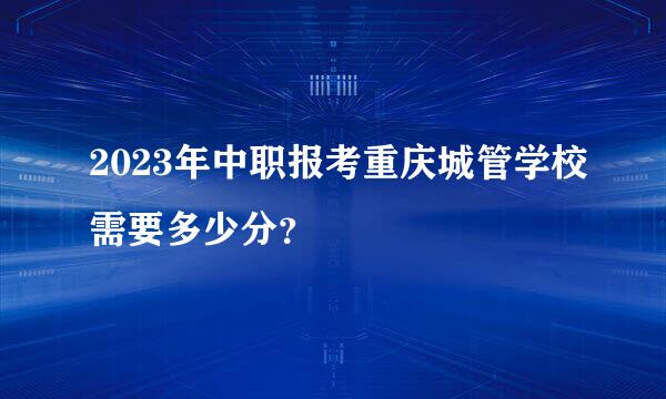 2023年中职报考重庆城管学校需要多少分？